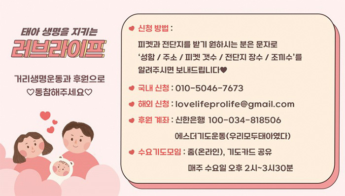 태아 생명을 지키는 러브라이프 - 거리생명운동과 후원으로 동참해주세요. -신청방법 : 피켓과 전단지를 받기 원하시는 분은 문자로 '성함 / 주소 / 피켓 갯수 / 전단지 장수 / 조끼수 '를 알려주시면 보내드립니다. 국내신청 : 010-5046-7673 해외신청 : lovelifeprolife@gmail.com 후원계좌 : 신한은행 100-034-818506 에스더기도운동(우리모두태아였다) 수요기도모임 : 줌(온라인), 기도카드 공유 매주수요일 오후 2시~3시 30분